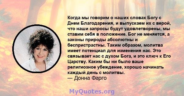 Когда мы говорим о наших словах Богу с Днем Благодарения, и выпускаем их с верой, что наши запросы будут удовлетворены, мы ставим себя в положение. Бог не меняется, а законы природы абсолютны и беспристрастны. Таким