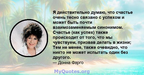 Я действительно думаю, что счастье очень тесно связано с успехом и может быть почти взаимозаменяемым синонимом. Счастье (как успех) также происходит от того, что мы чувствуем, призвав делать в жизни; Тем не менее, также 