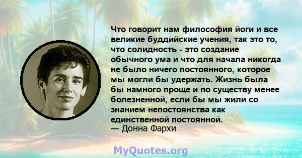 Что говорит нам философия йоги и все великие буддийские учения, так это то, что солидность - это создание обычного ума и что для начала никогда не было ничего постоянного, которое мы могли бы удержать. Жизнь была бы