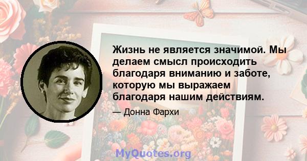 Жизнь не является значимой. Мы делаем смысл происходить благодаря вниманию и заботе, которую мы выражаем благодаря нашим действиям.