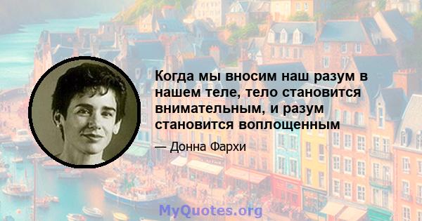 Когда мы вносим наш разум в нашем теле, тело становится внимательным, и разум становится воплощенным