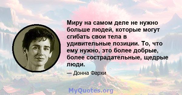 Миру на самом деле не нужно больше людей, которые могут сгибать свои тела в удивительные позиции. То, что ему нужно, это более добрые, более сострадательные, щедрые люди.