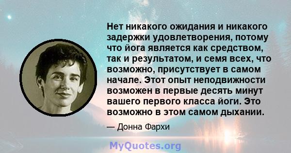 Нет никакого ожидания и никакого задержки удовлетворения, потому что йога является как средством, так и результатом, и семя всех, что возможно, присутствует в самом начале. Этот опыт неподвижности возможен в первые