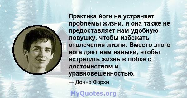 Практика йоги не устраняет проблемы жизни, и она также не предоставляет нам удобную ловушку, чтобы избежать отвлечения жизни. Вместо этого йога дает нам навыки, чтобы встретить жизнь в лобке с достоинством и