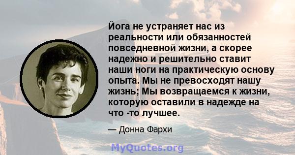 Йога не устраняет нас из реальности или обязанностей повседневной жизни, а скорее надежно и решительно ставит наши ноги на практическую основу опыта. Мы не превосходят нашу жизнь; Мы возвращаемся к жизни, которую