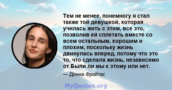 Тем не менее, понемногу я стал также той девушкой, которая училась жить с этим, все это, позволив ей сплетать вместе со всем остальным, хорошим и плохим, поскольку жизнь двинулась вперед, потому что это то, что сделала