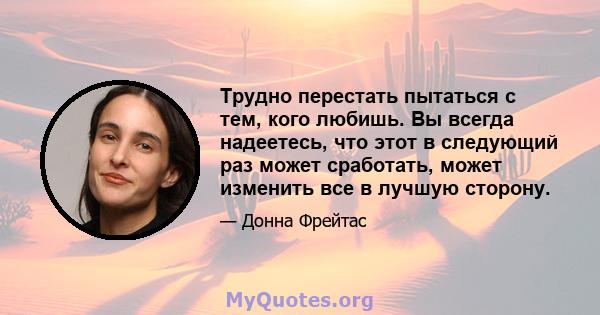 Трудно перестать пытаться с тем, кого любишь. Вы всегда надеетесь, что этот в следующий раз может сработать, может изменить все в лучшую сторону.