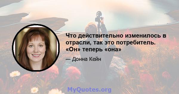 Что действительно изменилось в отрасли, так это потребитель. «Он» теперь «она»