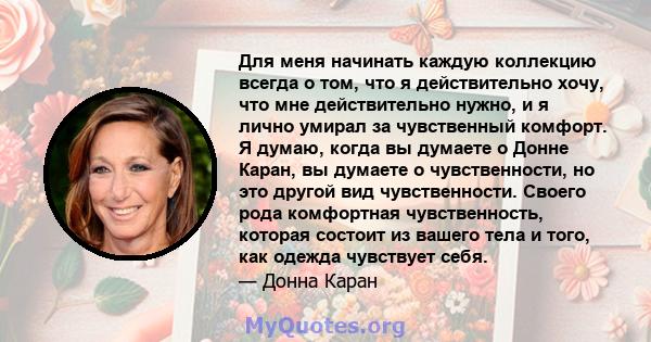 Для меня начинать каждую коллекцию всегда о том, что я действительно хочу, что мне действительно нужно, и я лично умирал за чувственный комфорт. Я думаю, когда вы думаете о Донне Каран, вы думаете о чувственности, но