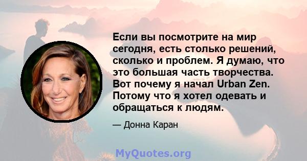 Если вы посмотрите на мир сегодня, есть столько решений, сколько и проблем. Я думаю, что это большая часть творчества. Вот почему я начал Urban Zen. Потому что я хотел одевать и обращаться к людям.