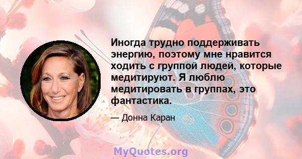 Иногда трудно поддерживать энергию, поэтому мне нравится ходить с группой людей, которые медитируют. Я люблю медитировать в группах, это фантастика.