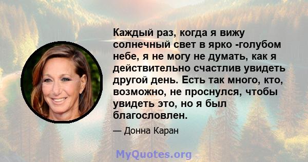 Каждый раз, когда я вижу солнечный свет в ярко -голубом небе, я не могу не думать, как я действительно счастлив увидеть другой день. Есть так много, кто, возможно, не проснулся, чтобы увидеть это, но я был благословлен.