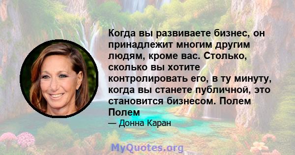 Когда вы развиваете бизнес, он принадлежит многим другим людям, кроме вас. Столько, сколько вы хотите контролировать его, в ту минуту, когда вы станете публичной, это становится бизнесом. Полем Полем