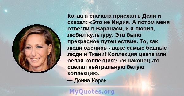 Когда я сначала приехал в Дели и сказал: «Это не Индия. А потом меня отвезли в Варанаси, и я любил, любил культуру. Это было прекрасное путешествие. То, как люди оделись - даже самые бедные люди и Ткани! Коллекция цвета 