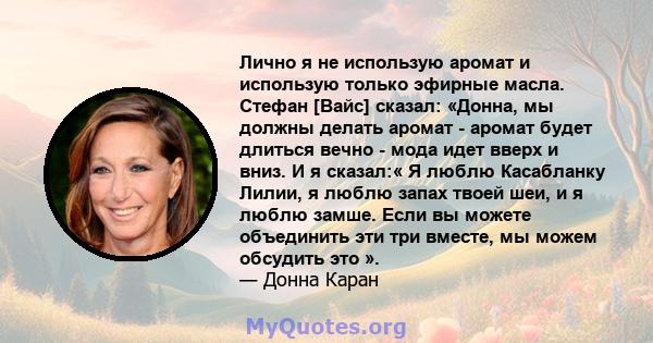 Лично я не использую аромат и использую только эфирные масла. Стефан [Вайс] сказал: «Донна, мы должны делать аромат - аромат будет длиться вечно - мода идет вверх и вниз. И я сказал:« Я люблю Касабланку Лилии, я люблю