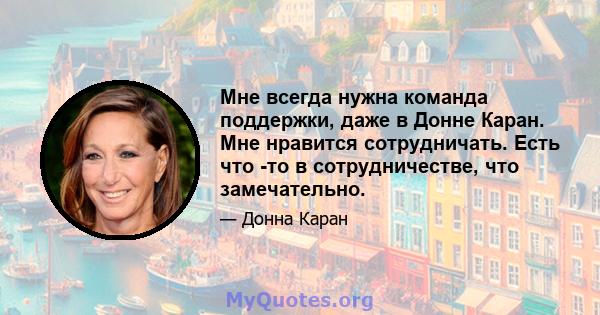 Мне всегда нужна команда поддержки, даже в Донне Каран. Мне нравится сотрудничать. Есть что -то в сотрудничестве, что замечательно.