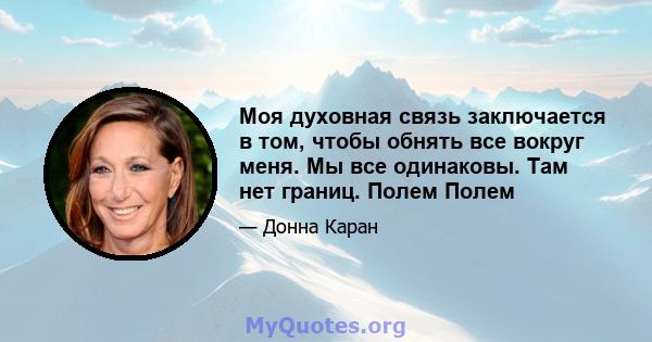 Моя духовная связь заключается в том, чтобы обнять все вокруг меня. Мы все одинаковы. Там нет границ. Полем Полем