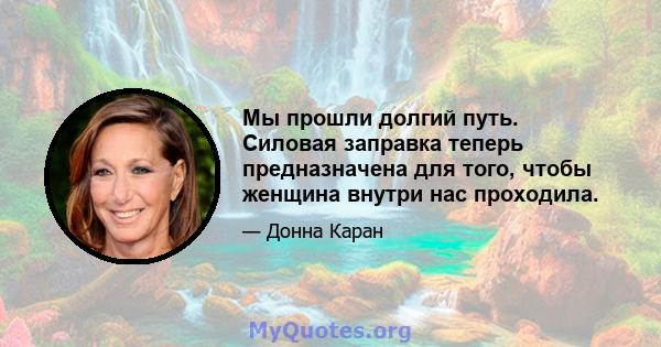 Мы прошли долгий путь. Силовая заправка теперь предназначена для того, чтобы женщина внутри нас проходила.