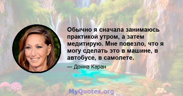 Обычно я сначала занимаюсь практикой утром, а затем медитирую. Мне повезло, что я могу сделать это в машине, в автобусе, в самолете.