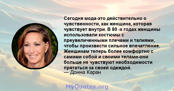 Сегодня мода-это действительно о чувственности, как женщина, которая чувствует внутри. В 80 -х годах женщины использовали костюмы с преувеличенными плечами и талиями, чтобы произвести сильное впечатление. Женщинам