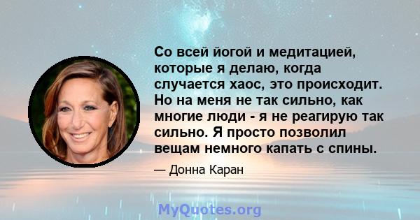 Со всей йогой и медитацией, которые я делаю, когда случается хаос, это происходит. Но на меня не так сильно, как многие люди - я не реагирую так сильно. Я просто позволил вещам немного капать с спины.