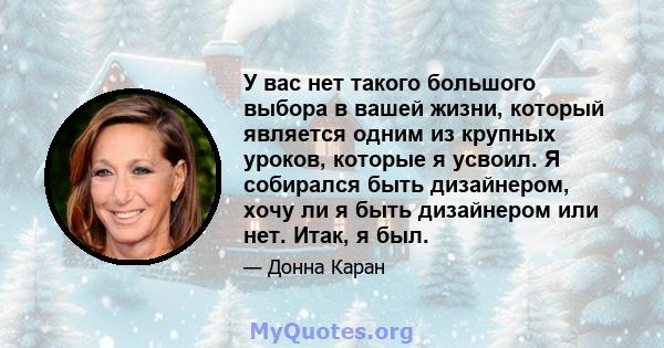 У вас нет такого большого выбора в вашей жизни, который является одним из крупных уроков, которые я усвоил. Я собирался быть дизайнером, хочу ли я быть дизайнером или нет. Итак, я был.