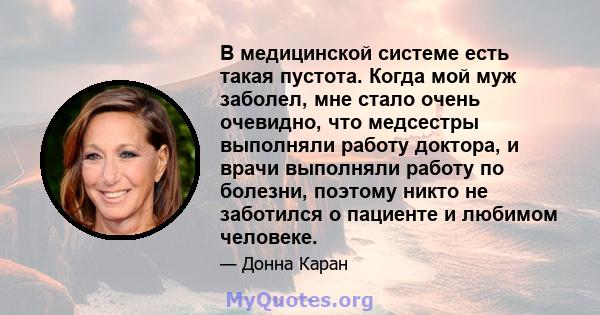 В медицинской системе есть такая пустота. Когда мой муж заболел, мне стало очень очевидно, что медсестры выполняли работу доктора, и врачи выполняли работу по болезни, поэтому никто не заботился о пациенте и любимом