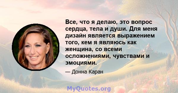 Все, что я делаю, это вопрос сердца, тела и души. Для меня дизайн является выражением того, кем я являюсь как женщина, со всеми осложнениями, чувствами и эмоциями.