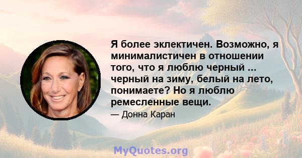 Я более эклектичен. Возможно, я минималистичен в отношении того, что я люблю черный ... черный на зиму, белый на лето, понимаете? Но я люблю ремесленные вещи.