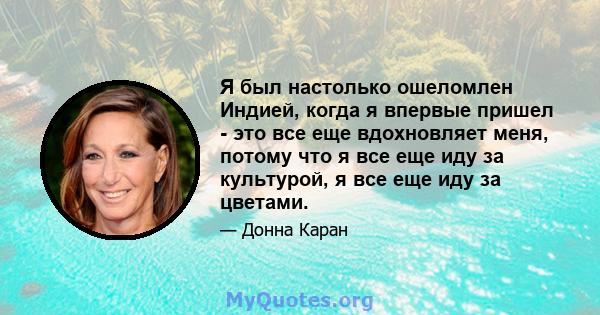 Я был настолько ошеломлен Индией, когда я впервые пришел - это все еще вдохновляет меня, потому что я все еще иду за культурой, я все еще иду за цветами.