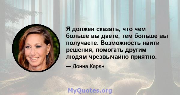 Я должен сказать, что чем больше вы даете, тем больше вы получаете. Возможность найти решения, помогать другим людям чрезвычайно приятно.