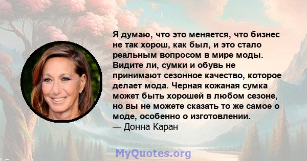 Я думаю, что это меняется, что бизнес не так хорош, как был, и это стало реальным вопросом в мире моды. Видите ли, сумки и обувь не принимают сезонное качество, которое делает мода. Черная кожаная сумка может быть