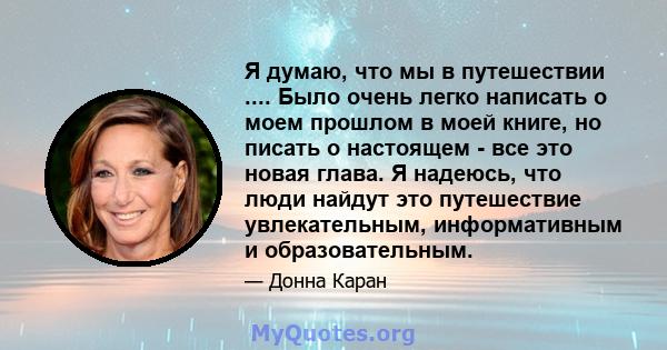 Я думаю, что мы в путешествии .... Было очень легко написать о моем прошлом в моей книге, но писать о настоящем - все это новая глава. Я надеюсь, что люди найдут это путешествие увлекательным, информативным и