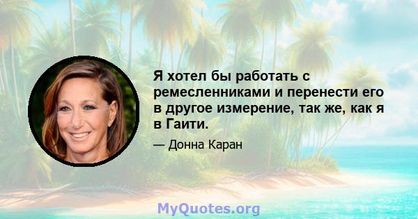 Я хотел бы работать с ремесленниками и перенести его в другое измерение, так же, как я в Гаити.