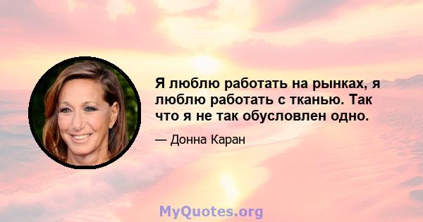 Я люблю работать на рынках, я люблю работать с тканью. Так что я не так обусловлен одно.