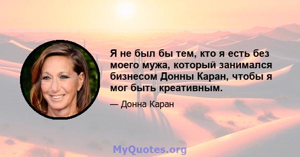 Я не был бы тем, кто я есть без моего мужа, который занимался бизнесом Донны Каран, чтобы я мог быть креативным.