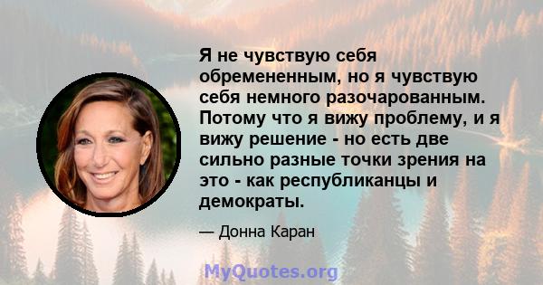 Я не чувствую себя обремененным, но я чувствую себя немного разочарованным. Потому что я вижу проблему, и я вижу решение - но есть две сильно разные точки зрения на это - как республиканцы и демократы.