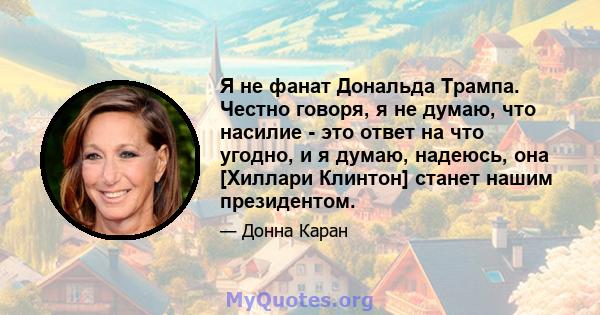 Я не фанат Дональда Трампа. Честно говоря, я не думаю, что насилие - это ответ на что угодно, и я думаю, надеюсь, она [Хиллари Клинтон] станет нашим президентом.