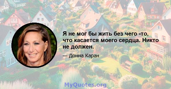 Я не мог бы жить без чего -то, что касается моего сердца. Никто не должен.