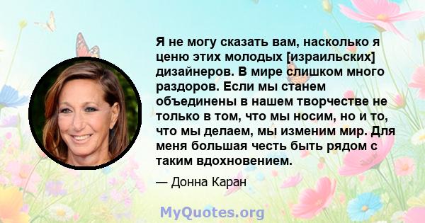 Я не могу сказать вам, насколько я ценю этих молодых [израильских] дизайнеров. В мире слишком много раздоров. Если мы станем объединены в нашем творчестве не только в том, что мы носим, ​​но и то, что мы делаем, мы