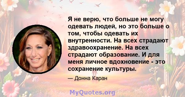 Я не верю, что больше не могу одевать людей, но это больше о том, чтобы одевать их внутренности. На всех страдают здравоохранение. На всех страдают образование. И для меня личное вдохновение - это сохранение культуры.