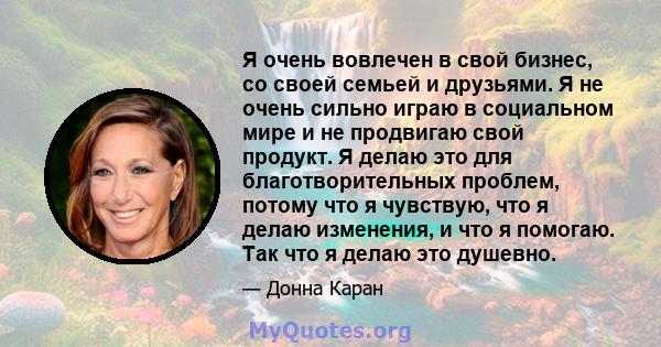 Я очень вовлечен в свой бизнес, со своей семьей и друзьями. Я не очень сильно играю в социальном мире и не продвигаю свой продукт. Я делаю это для благотворительных проблем, потому что я чувствую, что я делаю изменения, 