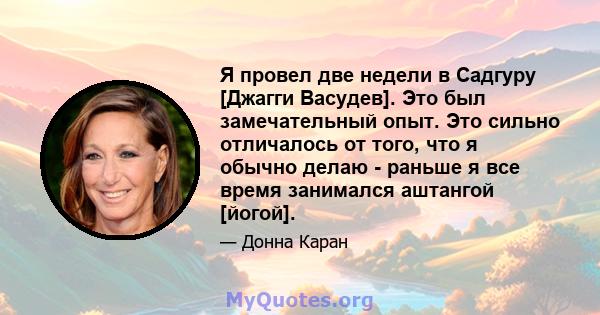 Я провел две недели в Садгуру [Джагги Васудев]. Это был замечательный опыт. Это сильно отличалось от того, что я обычно делаю - раньше я все время занимался аштангой [йогой].