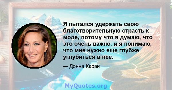 Я пытался удержать свою благотворительную страсть к моде, потому что я думаю, что это очень важно, и я понимаю, что мне нужно еще глубже углубиться в нее.