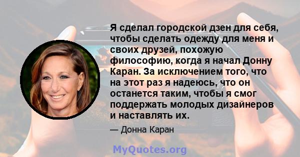 Я сделал городской дзен для себя, чтобы сделать одежду для меня и своих друзей, похожую философию, когда я начал Донну Каран. За исключением того, что на этот раз я надеюсь, что он останется таким, чтобы я смог