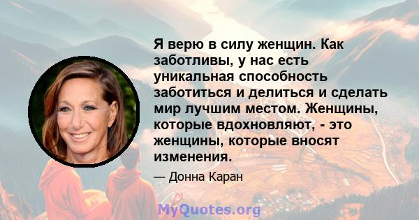 Я верю в силу женщин. Как заботливы, у нас есть уникальная способность заботиться и делиться и сделать мир лучшим местом. Женщины, которые вдохновляют, - это женщины, которые вносят изменения.