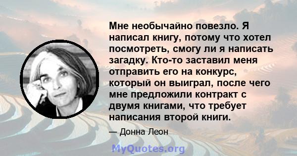 Мне необычайно повезло. Я написал книгу, потому что хотел посмотреть, смогу ли я написать загадку. Кто-то заставил меня отправить его на конкурс, который он выиграл, после чего мне предложили контракт с двумя книгами,