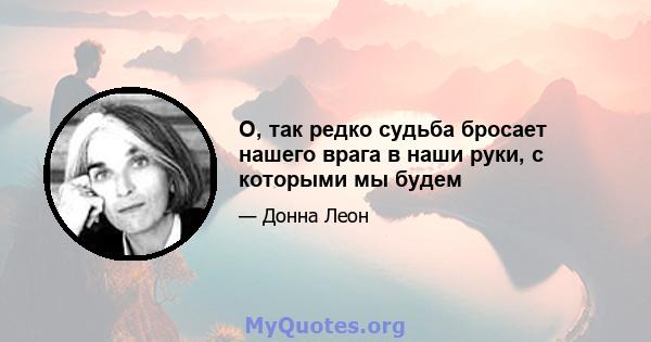 О, так редко судьба бросает нашего врага в наши руки, с которыми мы будем