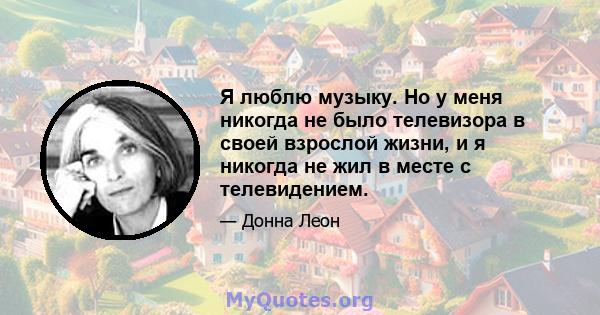 Я люблю музыку. Но у меня никогда не было телевизора в своей взрослой жизни, и я никогда не жил в месте с телевидением.