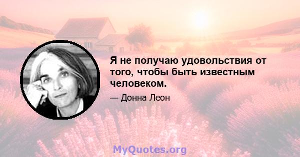 Я не получаю удовольствия от того, чтобы быть известным человеком.